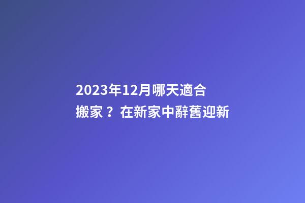 2023年12月哪天適合搬家？在新家中辭舊迎新